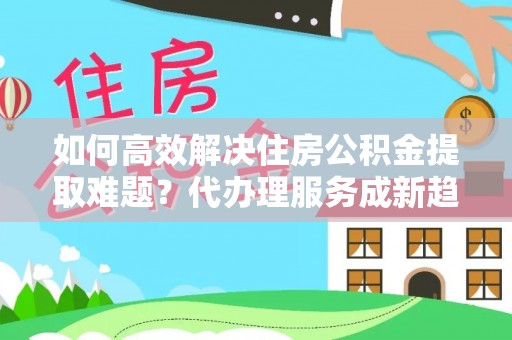 巴音郭楞蒙古如何高效解决住房公积金提取难题？代办理服务成新趋势