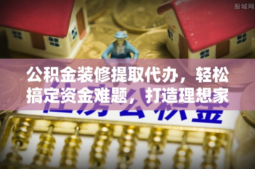 巴音郭楞蒙古公积金装修提取代办，轻松搞定资金难题，打造理想家居