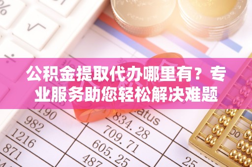 巴音郭楞蒙古公积金提取代办哪里有？专业服务助您轻松解决难题